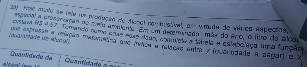 Hoje muito se fala na produção de álcool combustível, em virtude de vários aspectos, 
especial a preservação do meio ambiente. Em um determinado mês do ano, o litro do álco 
(quantidade de álcool). custava R$ 4,57. Tomando como base esse dado, complete a tabela e estabeleça uma função 
que expresse a relação matemática que indica a relação entre y (quantidade a pagar) e x
Quantidade de Quantidade a n 
álcool (em