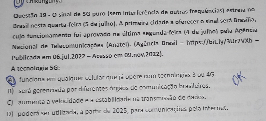 by Chikungunya.
Questão 19 - O sinal de 5G puro (sem interferência de outras frequências) estreia no
Brasil nesta quarta-feira (5 de julho). A primeira cidade a oferecer o sinal será Brasília,
cujo funcionamento foi aprovado na última segunda-feira (4 de julho) pela Agência
Nacional de Telecomunicações (Anatel). (Agência Brasil - https://bit.ly/3Ur7VXb -
Publicada em 06.jul.2022 - Acesso em 09.nov.2022).
A tecnologia 5G :
A funciona em qualquer celular que já opere com tecnologias 3 ou 4G.
B) será gerenciada por diferentes órgãos de comunicação brasileiros.
C) aumenta a velocidade e a estabilidade na transmissão de dados.
D) poderá ser utilizada, a partir de 2025, para comunicações pela internet.