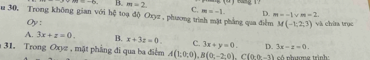 (2) Bang 1?
m=-6. B. m=2. C. m=-1. D, m=2.
m=-1
u 30. Trong không gian với hệ toạ độ Oxyz , phương trình mặt phẳng qua điểm M(-1;2;3) và chứa trục
Oy:
A. 3x+z=0. B. x+3z=0. C. 3x+y=0. D. 3x-z=0. 
31. Trong Oxyz , mặt phẳng đi qua ba điểm A(1;0;0), B(0;-2;0), C(0;0;-3) có phương trình: