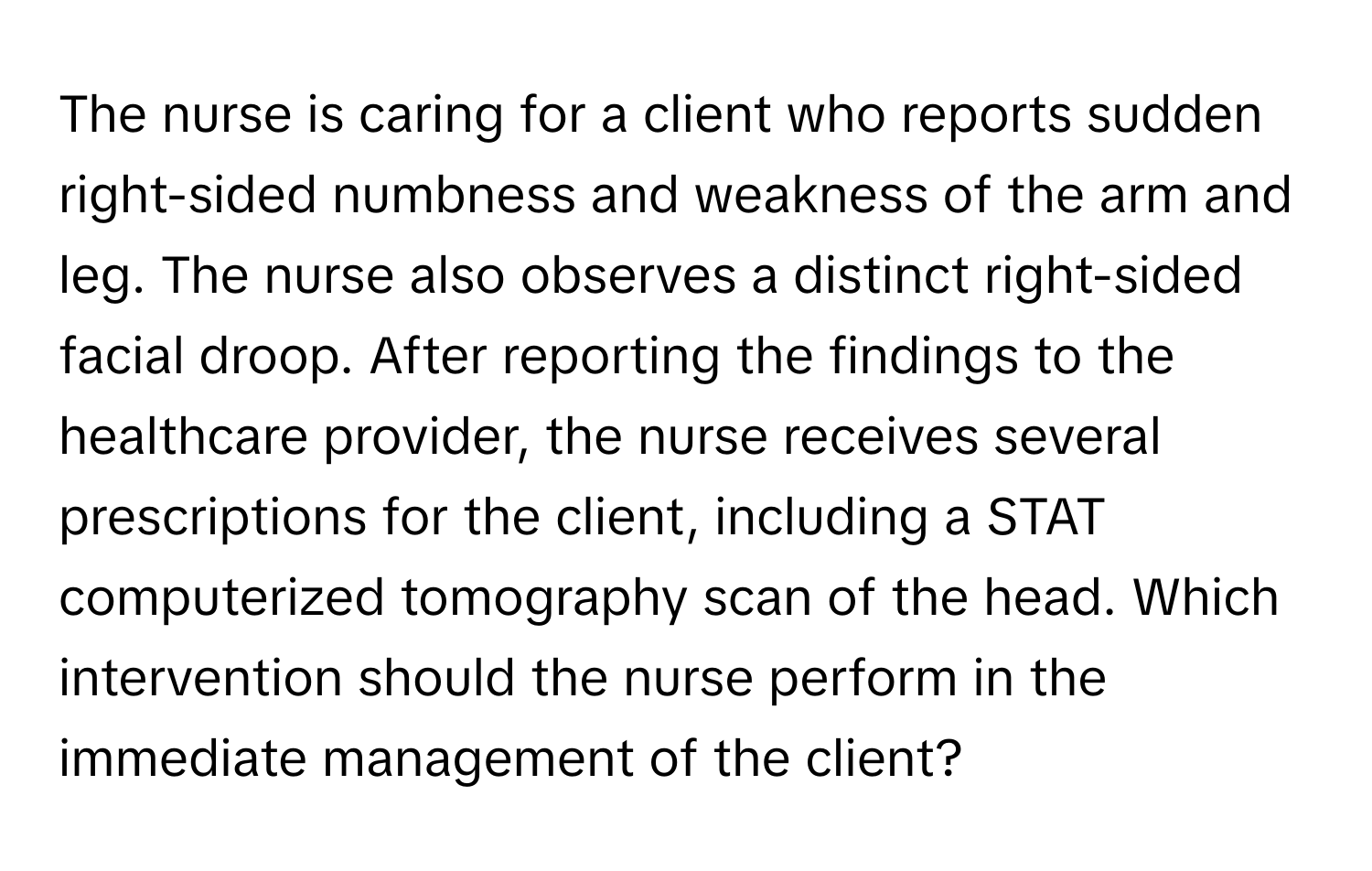 The nurse is caring for a client who reports sudden right-sided numbness and weakness of the arm and leg. The nurse also observes a distinct right-sided facial droop. After reporting the findings to the healthcare provider, the nurse receives several prescriptions for the client, including a STAT computerized tomography scan of the head. Which intervention should the nurse perform in the immediate management of the client?