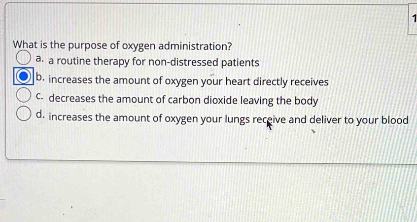 What is the purpose of oxygen administration?
a. a routine therapy for non-distressed patients
b. increases the amount of oxygen your heart directly receives
c. decreases the amount of carbon dioxide leaving the body
d. increases the amount of oxygen your lungs receive and deliver to your blood