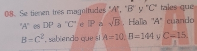 Se tienen tres magnitudes ' A '', '' B '' y '' C '' tales que 
'' A '' es DP a '' C '' e IP a sqrt(B). Halla ' A '' cuando
B=C^2 , sabiendo que si A=10, B=144 y C=15.