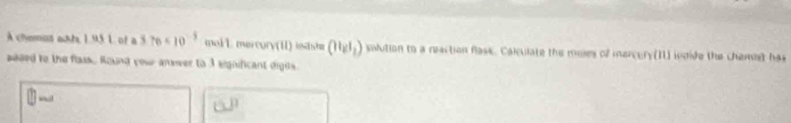 A chemot ackhs 1 95 L of a 3.76* 10^(-5) malL mercury(1) testshr (H_2I_2) solution to a reaction flask. Calculate the mules of mercury(11) indide the chemist has 
aeded to the flass. Round you anever to 3 eignificant diges.
□^(□)