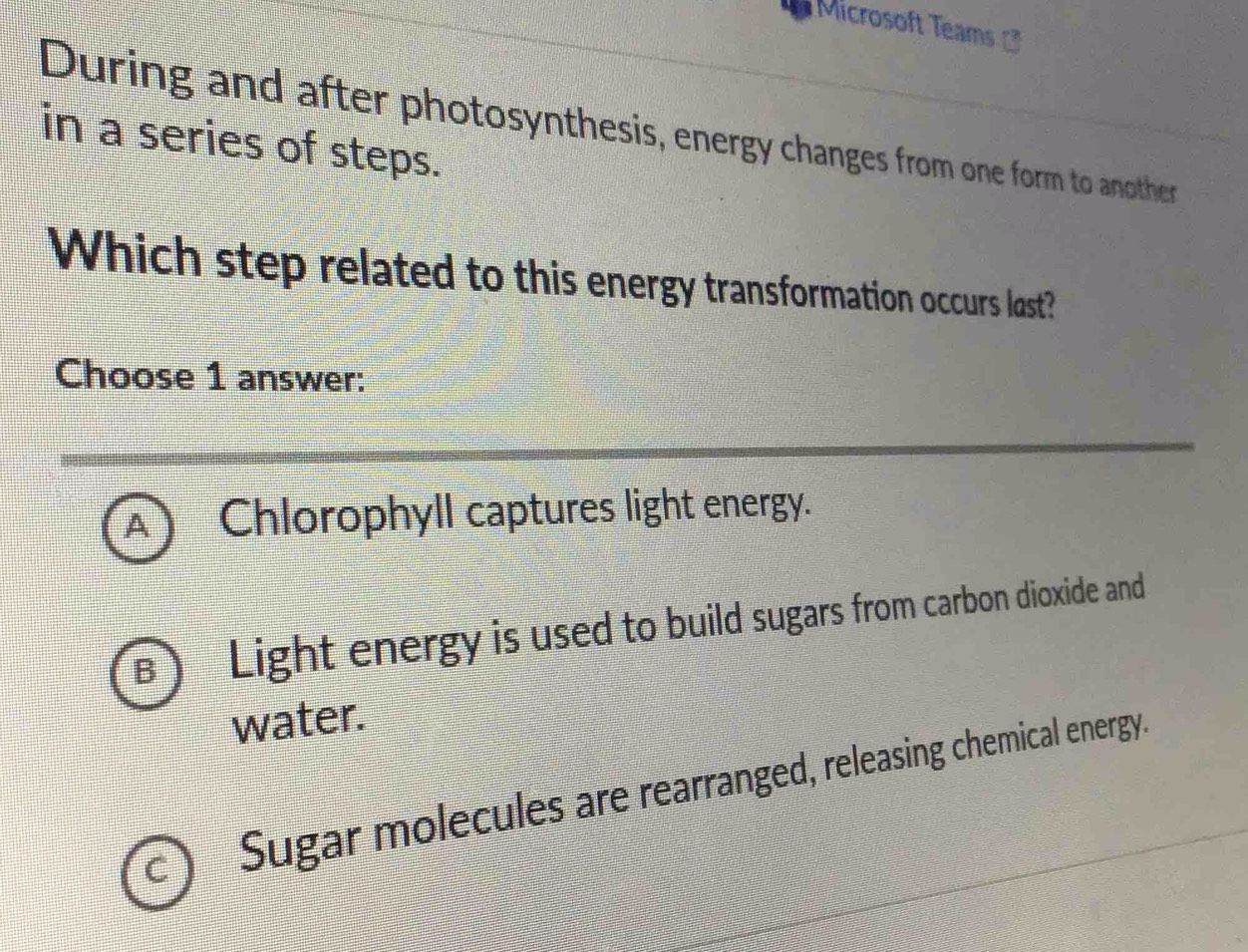 Microsoft Teams 
During and after photosynthesis, energy changes from one form to another
in a series of steps.
Which step related to this energy transformation occurs last?
Choose 1 answer:
A Chlorophyll captures light energy.
B Light energy is used to build sugars from carbon dioxide and
water.
Sugar molecules are rearranged, releasing chemical energy.