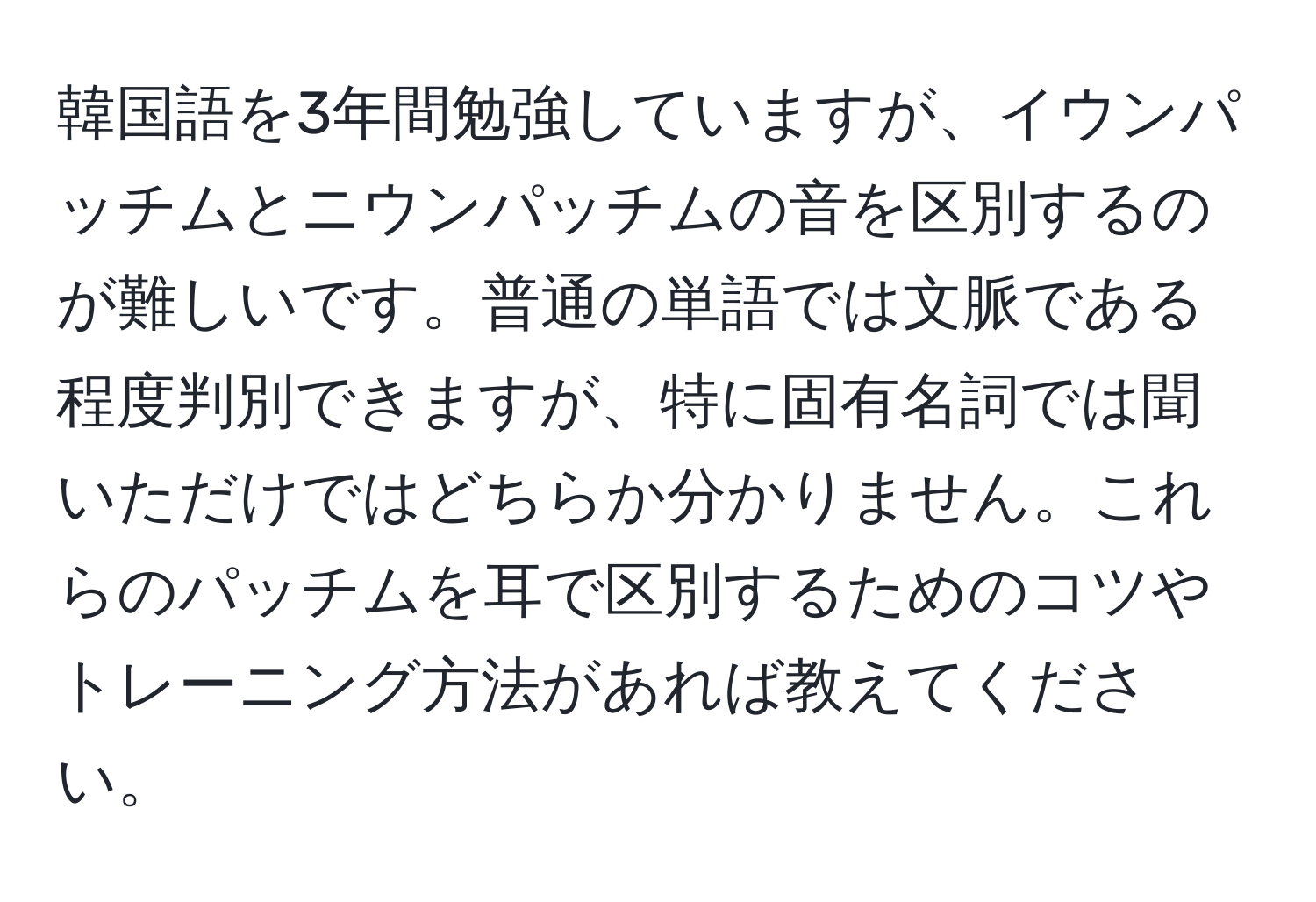 韓国語を3年間勉強していますが、イウンパッチムとニウンパッチムの音を区別するのが難しいです。普通の単語では文脈である程度判別できますが、特に固有名詞では聞いただけではどちらか分かりません。これらのパッチムを耳で区別するためのコツやトレーニング方法があれば教えてください。