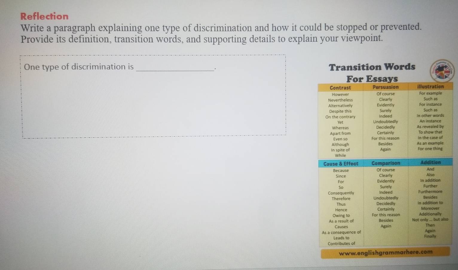 Reflection 
Write a paragraph explaining one type of discrimination and how it could be stopped or prevented. 
Provide its definition, transition words, and supporting details to explain your viewpoint. 
One type of discrimination is _Transition Words 
www