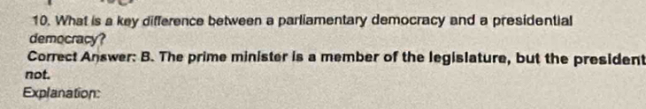 What is a key difference between a parliamentary democracy and a presidential
democracy?
Correct Answer: B. The prime minister is a member of the legislature, but the president
not.
Explanation: