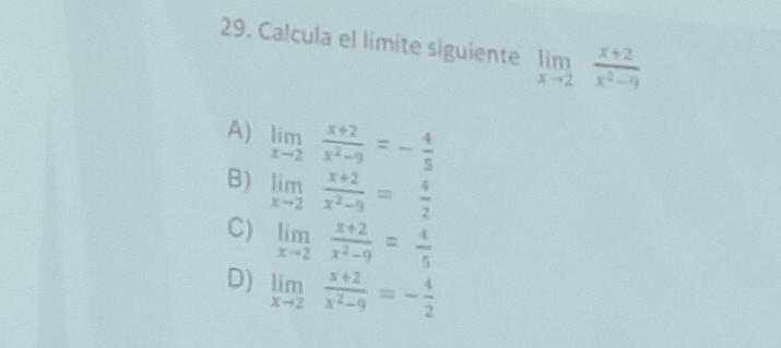 Calcula el límite siguiente limlimits _xto 2 (x+2)/x^2-9 
A) limlimits _xto 2 (x+2)/x^2-9 =- 4/5 
B) limlimits _xto 2 (x+2)/x^2-9 = 4/2 
C) limlimits _xto 2 (x+2)/x^2-9 = 4/5 
D) limlimits _xto 2 (x+2)/x^2-9 =- 4/2 