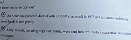 statement is an opinion? 
An American spacecraft docked with a USSR spacecraft in 1975 and astronauts symbolically 
shook hands in zero gravity. 
Many animals, including dogs and rabbits, were sent into orbit before space travel was safe en 
for bumans.