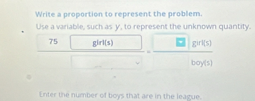 Write a proportion to represent the problem. 
Use a variable, such as y, to represent the unknown quantity.
 75□ girts)/□ v = □ girts)/boy(s) 
Enter the number of boys that are in the league.