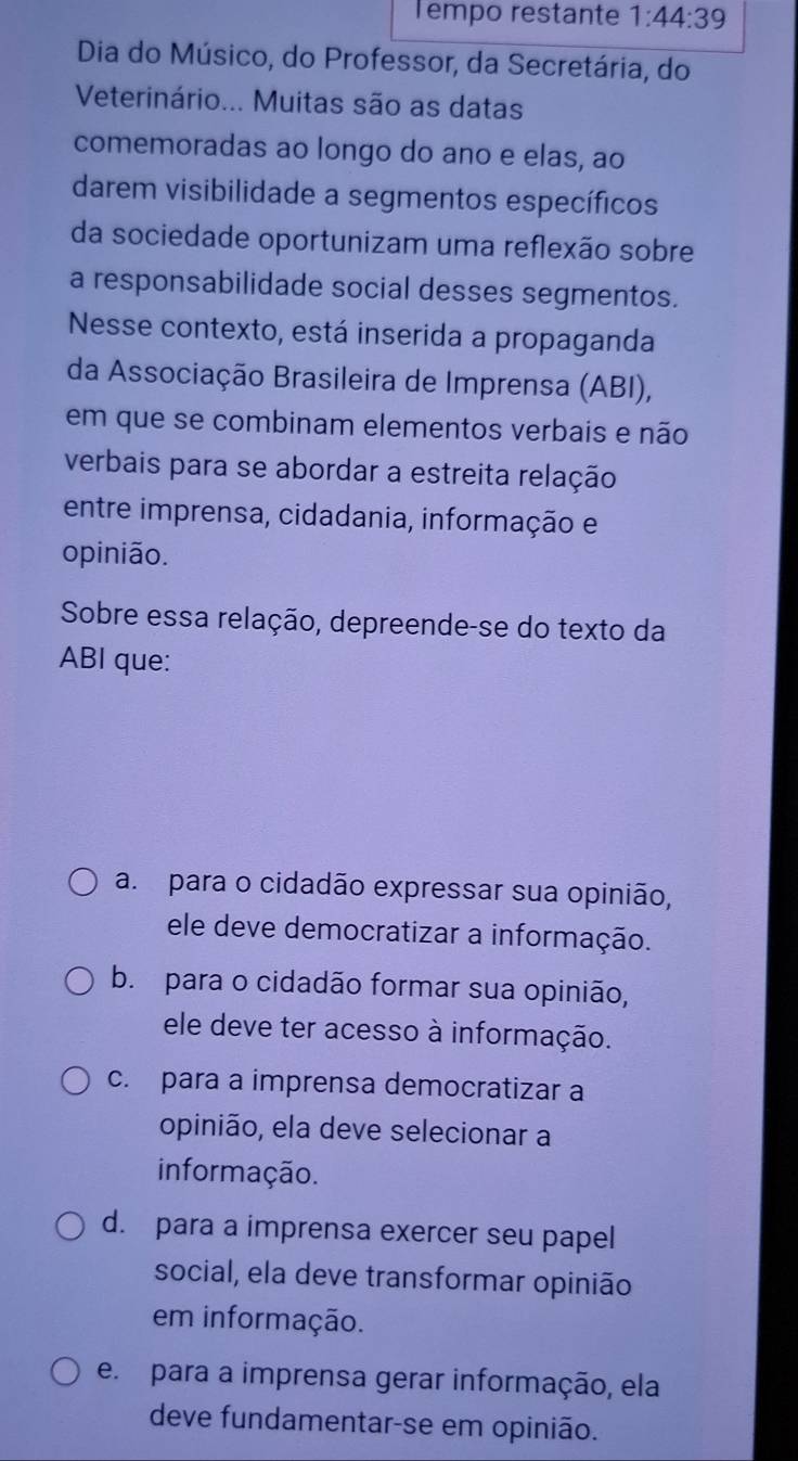 Tempo restante 1:44:39
Dia do Músico, do Professor, da Secretária, do
Veterinário... Muitas são as datas
comemoradas ao longo do ano e elas, ao
darem visibilidade a segmentos específicos
da sociedade oportunizam uma reflexão sobre
a responsabilidade social desses segmentos.
Nesse contexto, está inserida a propaganda
da Associação Brasileira de Imprensa (ABI),
em que se combinam elementos verbais e não
verbais para se abordar a estreita relação
entre imprensa, cidadania, informação e
opinião.
Sobre essa relação, depreende-se do texto da
ABI que:
a. para o cidadão expressar sua opinião,
ele deve democratizar a informação.
b. para o cidadão formar sua opinião,
ele deve ter acesso à informação.
c. para a imprensa democratizar a
opinião, ela deve selecionar a
informação.
d. para a imprensa exercer seu papel
social, ela deve transformar opinião
em informação.
e. para a imprensa gerar informação, ela
deve fundamentar-se em opinião.