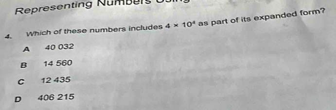 Representing Numbers U
4. Which of these numbers includes 4* 10^4 as part of its expanded form?
A 40 032
B 14 560
C 12 435
D 406 215