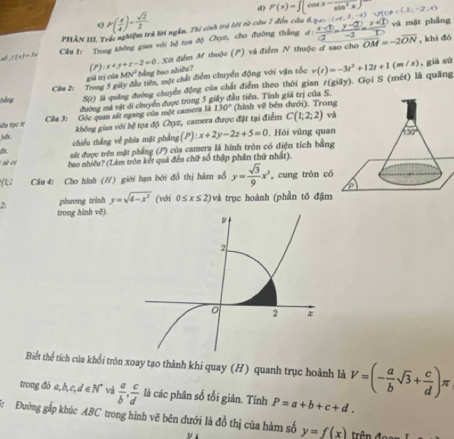 d) F(x)=∈t (cos x-frac sin^2x)
c F( x/4 )= sqrt(2)/2 .
và mặt phầng
PHẢN III, Trắc nghiệm trả lời ngắn. Thi sinh trú lới từ câu 1 đến câu 6. 1
sd f(x)=3x Câu 1: Trong không gian với hệ tọa độ Cờyz, cho đường thắng đ:
(P): x+y+z-2=0 Xét điểm M thuộc (P) và điểm N thuộc ơ sao cho overline OM=-2overline ON
, khi đó
giả trị cúa MN^2 bằng bao nhiêu?
Cầu 2: Trong 5 giây đầu tiên, một chất điểm chuyển động với vận tốc , giả sử
Nằng S(r) là quãng đường chuyển động của chất điểm theo thời gian r(giãy). Gọi S (mét) là quãng v(t)=-3t^2+12t+1(m/s)
đường mà vật di chuyển được trong 5 giảy đầu tiên. Tính giả trị của S.
tên tục tr  Câu 3: Góc quan sát ngang của một camera là 130° (hình vẽ bên đưới), Tron
không gian với bệ tọa độ Qợz, camera được đặt tại điểm C(1;2;2) và
)dx. chiếu thắng về phía mặt phẳng(P): x+2y-2z+5=0. Hỏi vùng quan
dx. sát được trên mặt phẳng (P) của camera là hình tròn có diện tích bằng
aử có bao nhiều? (Làm tròn kết quả đến chữ số thập phân thứ nhất).
(1; 2  Câu 4: Cho hình (H) giới hạn bởi đồ thị hàm số y= sqrt(3)/9 x^3 , cung tròn có
2: phương trinh y=sqrt(4-x^2) (với 0≤ x≤ 2) và trục hoành (phần tô đậm
trong hinh vẽ).
Biết thể tích của khổi tròn xoay tạo thành khi quay (H) quanh trục hoành là V=(- a/b sqrt(3)+ c/d )π
trong đó a,b,c,d∈ N^* và  a/b , c/d  là các phân số tối giản. Tính P=a+b+c+d.
5:  Đường gấp khúc ABC trong hình vẽ bên dưới là đồ thị của hàm số y=f(x) trn  đo 
y