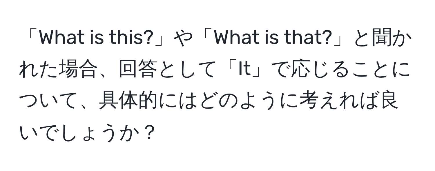 「What is this?」や「What is that?」と聞かれた場合、回答として「It」で応じることについて、具体的にはどのように考えれば良いでしょうか？