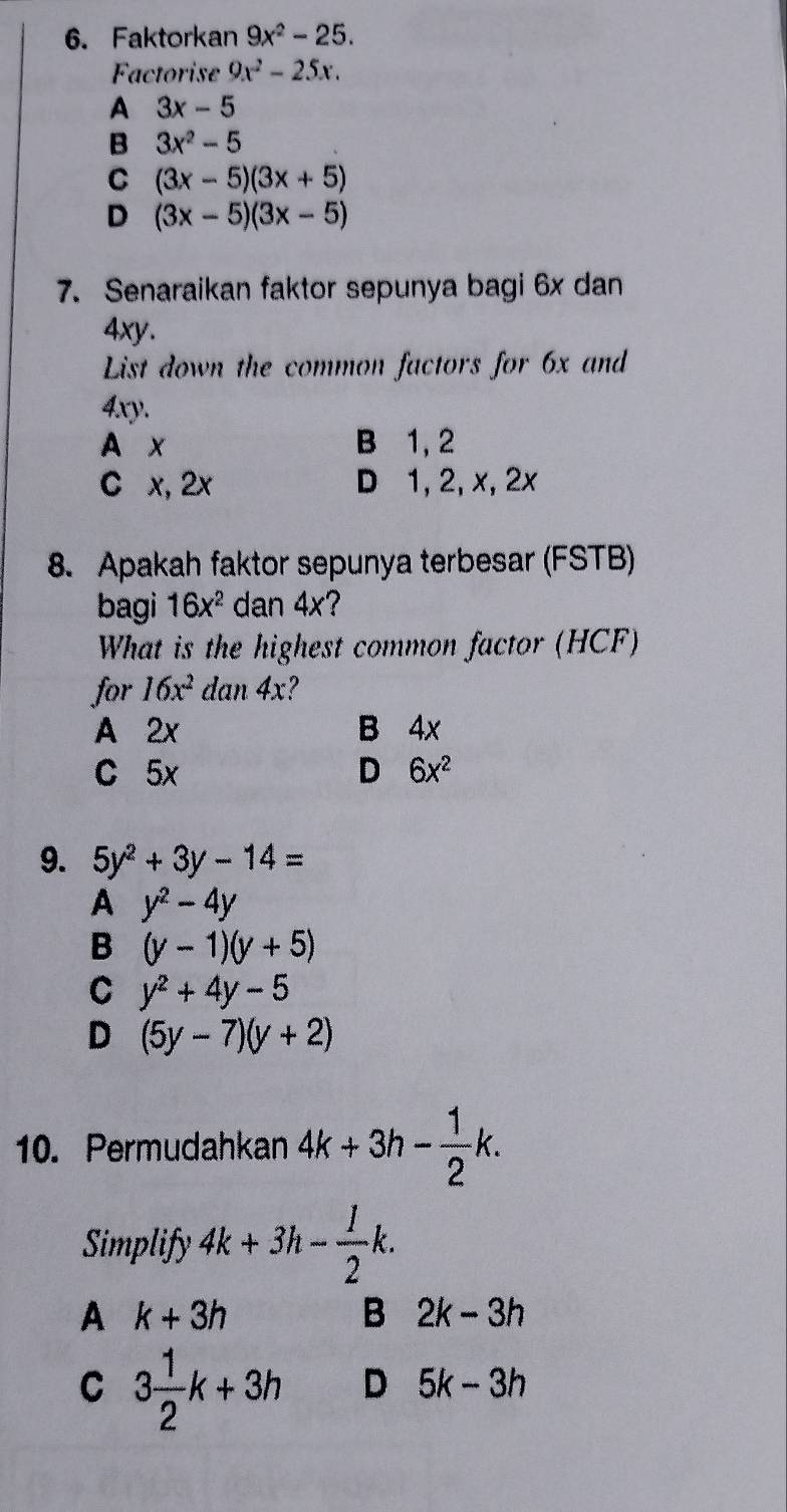 Faktorkan 9x^2-25. 
Factorise 9x^2-25x.
A 3x-5
B 3x^2-5
C (3x-5)(3x+5)
D (3x-5)(3x-5)
7. Senaraikan faktor sepunya bagi 6x dan
4xy.
List down the common factors for 6x and
4xy
A x B 1, 2
C x, 2x D 1, 2, x, 2x
8. Apakah faktor sepunya terbesar (FSTB)
bagi 16x^2 dan 4x?
What is the highest common factor (HCF)
for 16x^2 dan 4x?
A 2x B 4x
C 5x D 6x^2
9. 5y^2+3y-14=
A y^2-4y
B (y-1)(y+5)
C y^2+4y-5
D (5y-7)(y+2)
10. Permudahkan 4k+3h- 1/2 k. 
Simplify 4k+3h- 1/2 k.
A k+3h
B 2k-3h
C 3 1/2 k+3h D 5k-3h