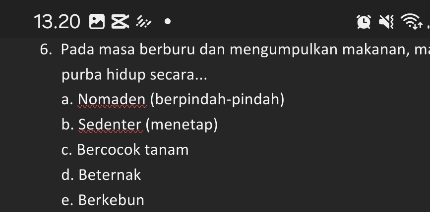 13.20 》
6. Pada masa berburu dan mengumpulkan makanan, m
purba hidup secara...
a. Nomaden (berpindah-pindah)
b. Sedenter (menetap)
c. Bercocok tanam
d. Beternak
e. Berkebun