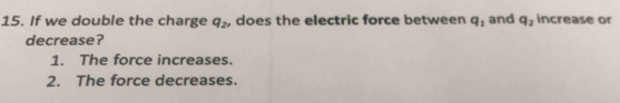 If we double the charge q_2 , does the electric force between q_1 and q_2 increase or
decrease?
1. The force increases.
2. The force decreases.