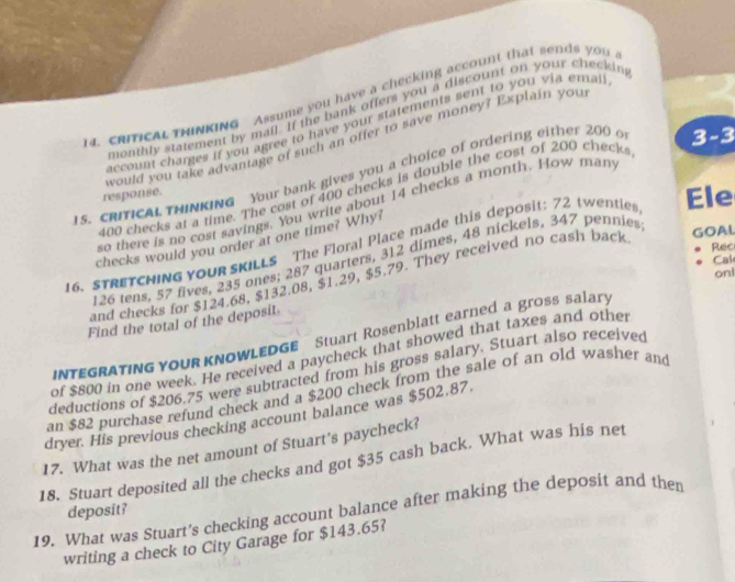cRIICAL tHINKING Assume you have a checking account that sends you . 
monthly statement by mail. If the bank offers you a discount on your checkin 
account charges if you agree to have your statements sent to you via ema. 
would you take advantage of such an offer to save money? Explain you 
15. CRITICAL THINKING Your bank gives you a choice of ordering either 200 o 3-3
400 checks at a time. The cost of 400 checks is double the cost of 200 checks 
response. 
so there is no cost savings. You write about 14 checks a month. How man 
16. STRETCHING YoUR SKILLS The Floral Place made this deposit: 72 twentie Ele 
checks would you order at one time? Why?
126 tens, 57 fives, 235 ones; 287 quarters, 312 dimes, 48 nickels, 347 pennies 
and checks for $124.68, $132.08, $1.29, $5.79. They received no cash back 
GOAL 
Rec 
Cak 
oni 
Find the total of the deposit. 
INTEGRATING YOUR KNOWLEDGE Stuart Rosenblatt earned a gross salary 
of $800 in one week. He received a paycheck that showed that taxes and othe 
deductions of $206.75 were subtracted from his gross salary. Stuart also received 
an $82 purchase refund check and a $200 check from the sale of an old washer and 
dryer. His previous checking account balance was $502,87
17. What was the net amount of Stuart's paycheck? 
18. Stuart deposited all the checks and got $35 cash back. What was his net 
deposit? 
19. What was Stuart’s checking account balance after making the deposit and then 
writing a check to City Garage for $143.65?