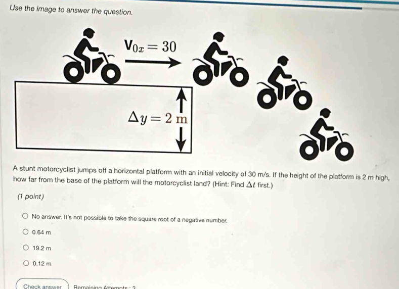 Use the image to answer the question.
A stunt motorcyclist jumps off a horizontal platform with an initial velocity of 30 m/s. If the height of the platform is 2 m high,
how far from the base of the platform will the motorcyclist land? (Hint: Find △ t first.)
(1 point)
No answer. It's not possible to take the square root of a negative number.
0.64 m
19.2 m
0.12 m
Check answer  Remaining Attemots - 3