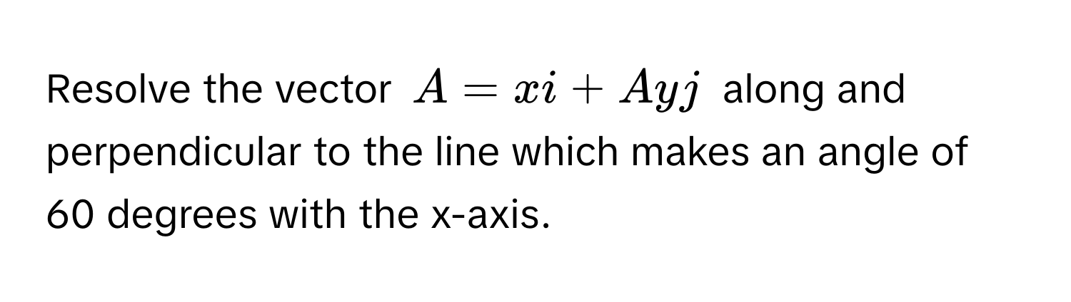 Resolve the vector $A = xi + Ayj$ along and perpendicular to the line which makes an angle of 60 degrees with the x-axis.