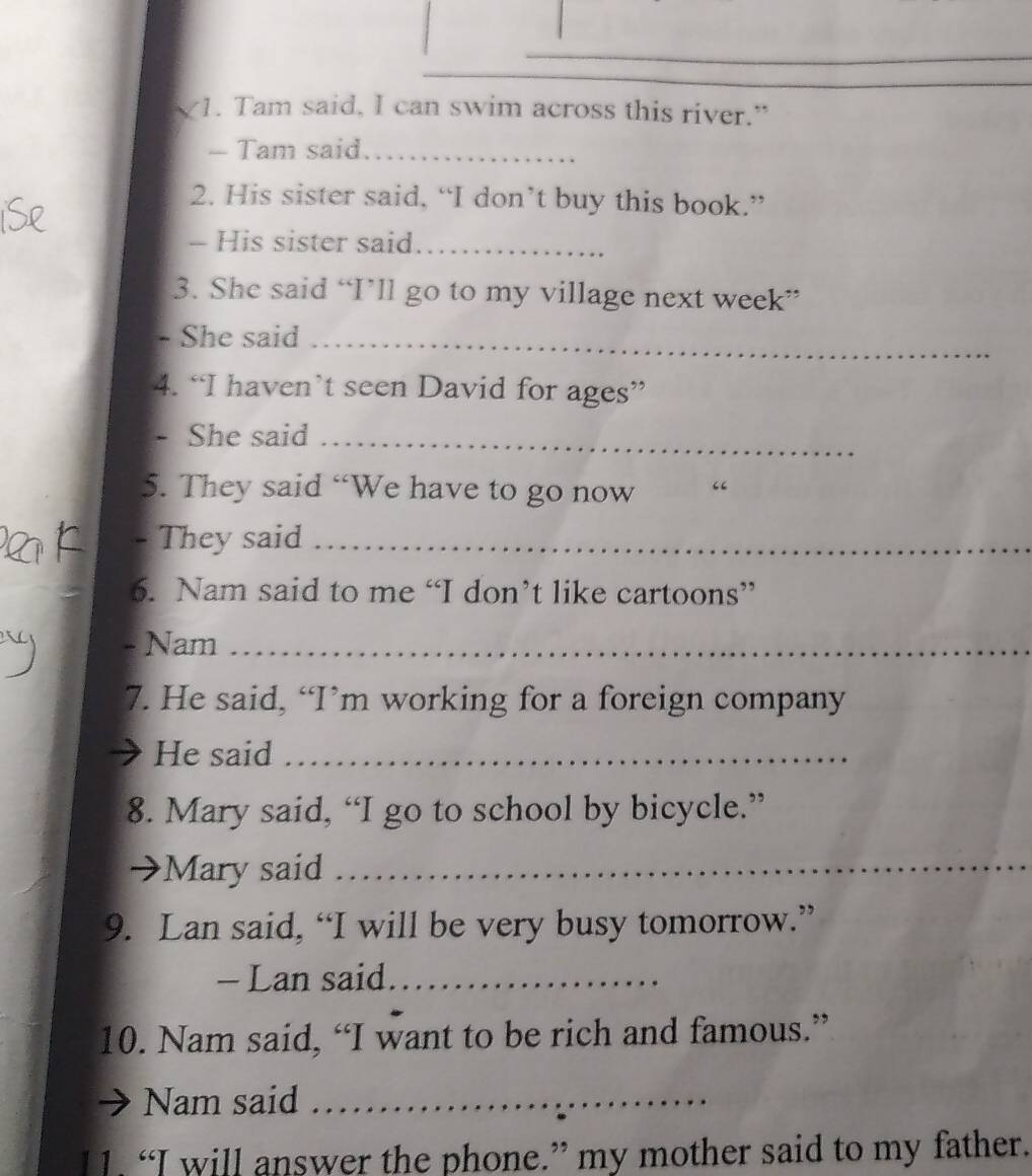 Tam said, I can swim across this river." 
- Tam said_ 
2. His sister said, “I don’t buy this book.” 
- His sister said_ 
3. She said “I’ll go to my village next week” 
- She said_ 
4. “I haven’t seen David for ages” 
- She said_ 
5. They said “We have to go now 
- They said_ 
6. Nam said to me “I don’t like cartoons” 
- Nam_ 
7. He said, “I’m working for a foreign company 
He said_ 
8. Mary said, “I go to school by bicycle.” 
Mary said_ 
9. Lan said, “I will be very busy tomorrow.” 
- Lan said_ 
10. Nam said, “I want to be rich and famous.” 
Nam said_ 
l1. “I will answer the phone.” my mother said to my father.