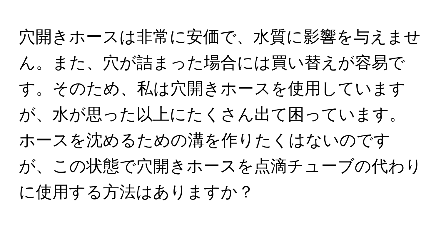 穴開きホースは非常に安価で、水質に影響を与えません。また、穴が詰まった場合には買い替えが容易です。そのため、私は穴開きホースを使用していますが、水が思った以上にたくさん出て困っています。ホースを沈めるための溝を作りたくはないのですが、この状態で穴開きホースを点滴チューブの代わりに使用する方法はありますか？