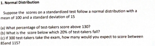 Normal Distribution 
Suppose the scores on a standardized test follow a normal distribution with a 
mean of 100 and a standard deviation of 15
(a) What percentage of test-takers score above 130? 
(b) What is the score below which 20% of test-takers fall? 
(c) If 300 test-takers take the exam, how many would you expect to score between
85and 115?