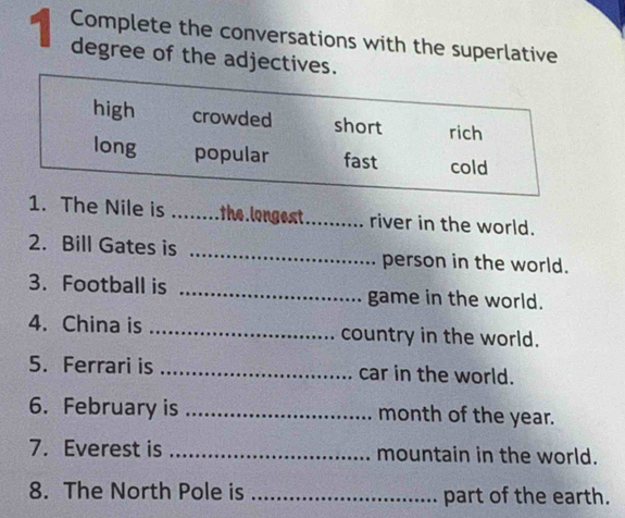 Complete the conversations with the superlative 
1 degree of the adjectives. 
1. The Nile is _the.longest_ river in the world. 
2. Bill Gates is _person in the world. 
3. Football is _game in the world. 
4. China is _country in the world. 
5. Ferrari is _car in the world. 
6. February is _month of the year. 
7. Everest is _mountain in the world. 
8. The North Pole is _part of the earth.