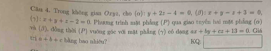 Trong không gian Oxyг, cho (α): y+2z-4=0 ,(β): x+y-z+3=0, 
(γ): x+y+z-2=0. Phương trình mặt phẳng (P) qua giao tuyến hai mặt phẳng (α) 
và (3), đồng thời (P) vuông góc với mặt phẳng (γ) có dạng ax+by+cz+13=0. Giá 
trị a+b+c bằng bao nhiēu? KQ: □