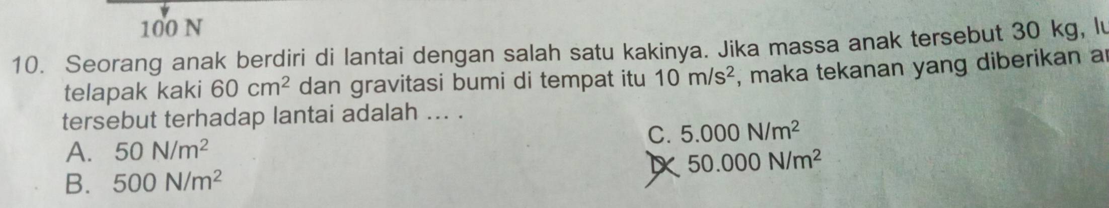 100 N
10. Seorang anak berdiri di lantai dengan salah satu kakinya. Jika massa anak tersebut 30 kg, lu
telapak kaki 60cm^2 dan gravitasi bumi di tempat itu 10m/s^2 , maka tekanan yang diberikan a
tersebut terhadap lantai adalah ... .
C. 5.000N/m^2
A. 50N/m^2
50.000N/m^2
B. 500N/m^2