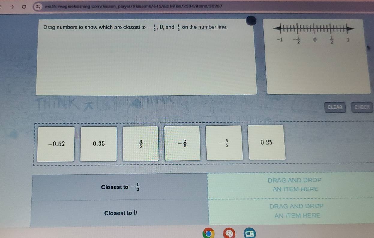 Drag numbers to show which are closest to - 1/2 ,0 , and  1/2  on the number line.
CLEAR CHECK
-0.52 0.35  3/5  - 2/5  - 3/5  0.25
DRAG AND DROP
Closest to - 1/2 
AN ITEM HERE
DRAG AND DROP
Closest to ()
AN ITEM HERE
