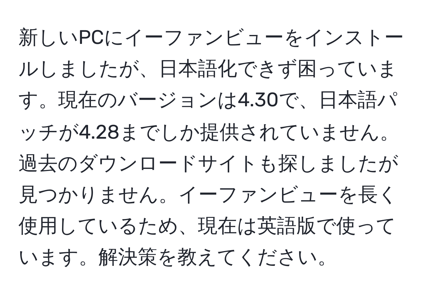 新しいPCにイーファンビューをインストールしましたが、日本語化できず困っています。現在のバージョンは4.30で、日本語パッチが4.28までしか提供されていません。過去のダウンロードサイトも探しましたが見つかりません。イーファンビューを長く使用しているため、現在は英語版で使っています。解決策を教えてください。