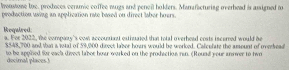 Ironstone Inc. produces ceramic coffee mugs and pencil holders. Manufacturing overhead is assigned to 
production using an application rate based on direct labor hours. 
Required: 
a. For 2022, the company’s cost accountant estimated that total overhead costs incurred would be
$548,700 and that a total of 59,000 direct labor hours would be worked. Calculate the amount of overhead 
to be applied for each direct labor hour worked on the production run. (Round your answer to two 
decimal places.)