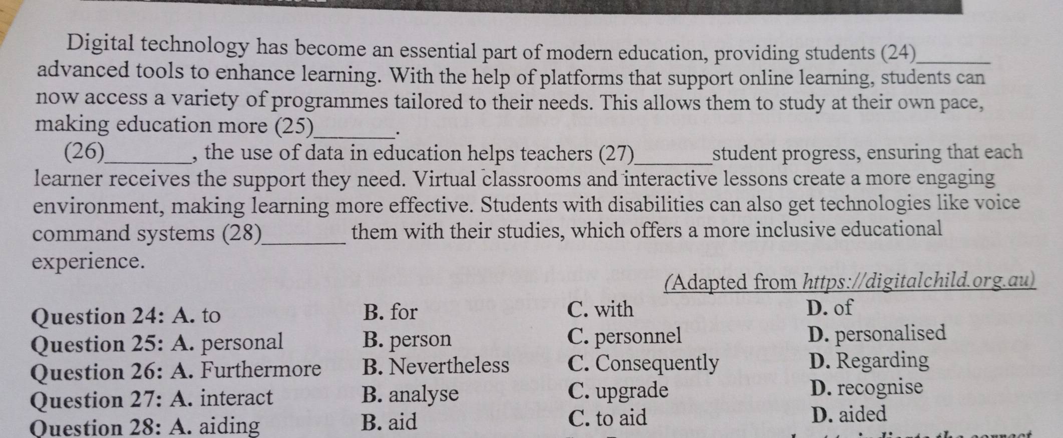 Digital technology has become an essential part of modern education, providing students (24)_
advanced tools to enhance learning. With the help of platforms that support online learning, students can
now access a variety of programmes tailored to their needs. This allows them to study at their own pace,
making education more (25)_
(26)_ , the use of data in education helps teachers (27)_ student progress, ensuring that each
learner receives the support they need. Virtual classrooms and interactive lessons create a more engaging
environment, making learning more effective. Students with disabilities can also get technologies like voice
command systems (28)_ them with their studies, which offers a more inclusive educational
experience.
(Adapted from https://digitalchild.org.au)
C. with
Question 24: A. to B. for D. of
Question 25: A. personal B. person C. personnel D. personalised
Question 26: A . Furthermore B. Nevertheless C. Consequently D. Regarding
Question 27: A . interact B. analyse C. upgrade
D. recognise
Question 28: A. aiding B. aid
C. to aid D. aided