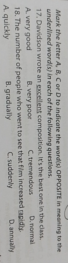 Mark the letter A, B, C or D to indicate the word(s) OPPOSITE in meaning to the
underlined word(s) in each of the following questions.
17. Davidson wrote an excellent composition. It's the best one in the class.
A. very good B. very poor C. tremendous D. normal
18. The number of people who went to see that film increased rapidly.
A. quickly B. gradually C. suddenly D. annually