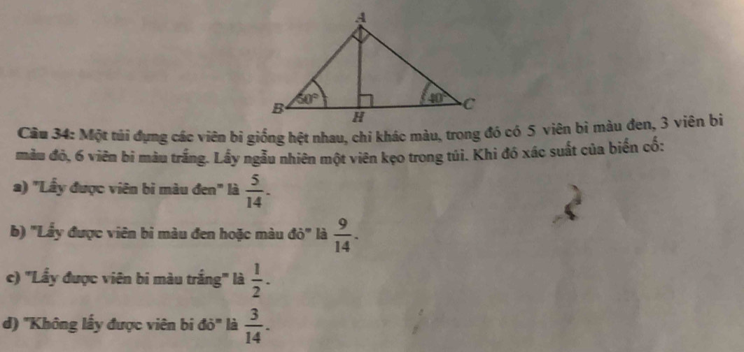 màu đỏ, 6 viên bi màu trắng. Lấy ngẫu nhiên một viên kẹo trong túi. Khi đó xác suất của biến cố:
a) "Lầy được viên bi màu đen" là  5/14 .
b) ''Lẩy được viên bi màu đen hoặc màu d0° là  9/14 .
c) ''Lầy được viên bi màu trắng''' là  1/2 .
d) ''Không lấy được viên bi đỏ'' là  3/14 .