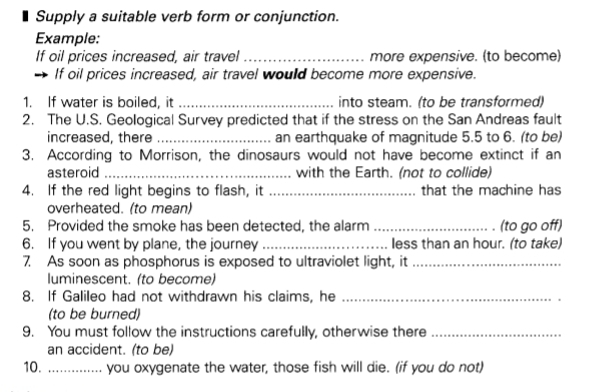 Supply a suitable verb form or conjunction. 
Example: 
If oil prices increased, air travel _more expensive. (to become) 
If oil prices increased, air travel would become more expensive. 
1. If water is boiled, it _into steam. (to be transformed) 
2. The U.S. Geological Survey predicted that if the stress on the San Andreas fault 
increased, there _an earthquake of magnitude 5.5 to 6. (to be) 
3. According to Morrison, the dinosaurs would not have become extinct if an 
asteroid _with the Earth. (not to collide) 
4. If the red light begins to flash, it _that the machine has 
overheated. (to mean) 
5. Provided the smoke has been detected, the alarm _(to go off) 
6. If you went by plane, the journey _less than an hour. (to take) 
7. As soon as phosphorus is exposed to ultraviolet light, it_ 
luminescent. (to become) 
8. If Galileo had not withdrawn his claims, he_ 
(to be burned) 
9. You must follow the instructions carefully, otherwise there_ 
an accident. (to be) 
10. _you oxygenate the water, those fish will die. (if you do not)