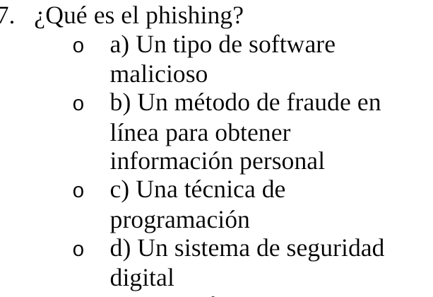 ¿Qué es el phishing?
0 a) Un tipo de software
malicioso
o b) Un método de fraude en
línea para obtener
información personal
o c) Una técnica de
programación
o d) Un sistema de seguridad
digital