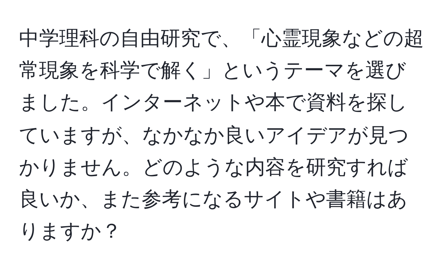 中学理科の自由研究で、「心霊現象などの超常現象を科学で解く」というテーマを選びました。インターネットや本で資料を探していますが、なかなか良いアイデアが見つかりません。どのような内容を研究すれば良いか、また参考になるサイトや書籍はありますか？