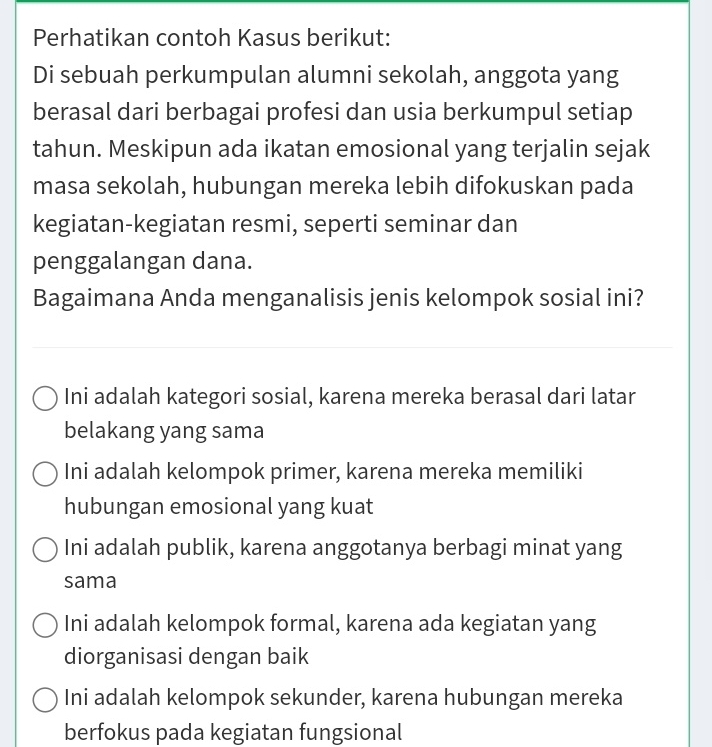 Perhatikan contoh Kasus berikut:
Di sebuah perkumpulan alumni sekolah, anggota yang
berasal dari berbagai profesi dan usia berkumpul setiap
tahun. Meskipun ada ikatan emosional yang terjalin sejak
masa sekolah, hubungan mereka lebih difokuskan pada
kegiatan-kegiatan resmi, seperti seminar dan
penggalangan dana.
Bagaimana Anda menganalisis jenis kelompok sosial ini?
Ini adalah kategori sosial, karena mereka berasal dari latar
belakang yang sama
Ini adalah kelompok primer, karena mereka memiliki
hubungan emosional yang kuat
Ini adalah publik, karena anggotanya berbagi minat yang
sama
Ini adalah kelompok formal, karena ada kegiatan yang
diorganisasi dengan baik
Ini adalah kelompok sekunder, karena hubungan mereka
berfokus pada kegiatan fungsional