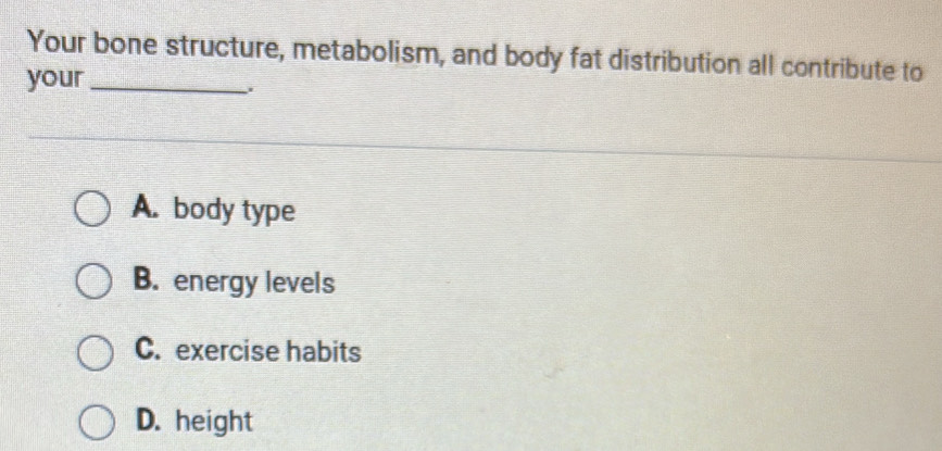 Your bone structure, metabolism, and body fat distribution all contribute to
your_
A. body type
B. energy levels
C. exercise habits
D. height