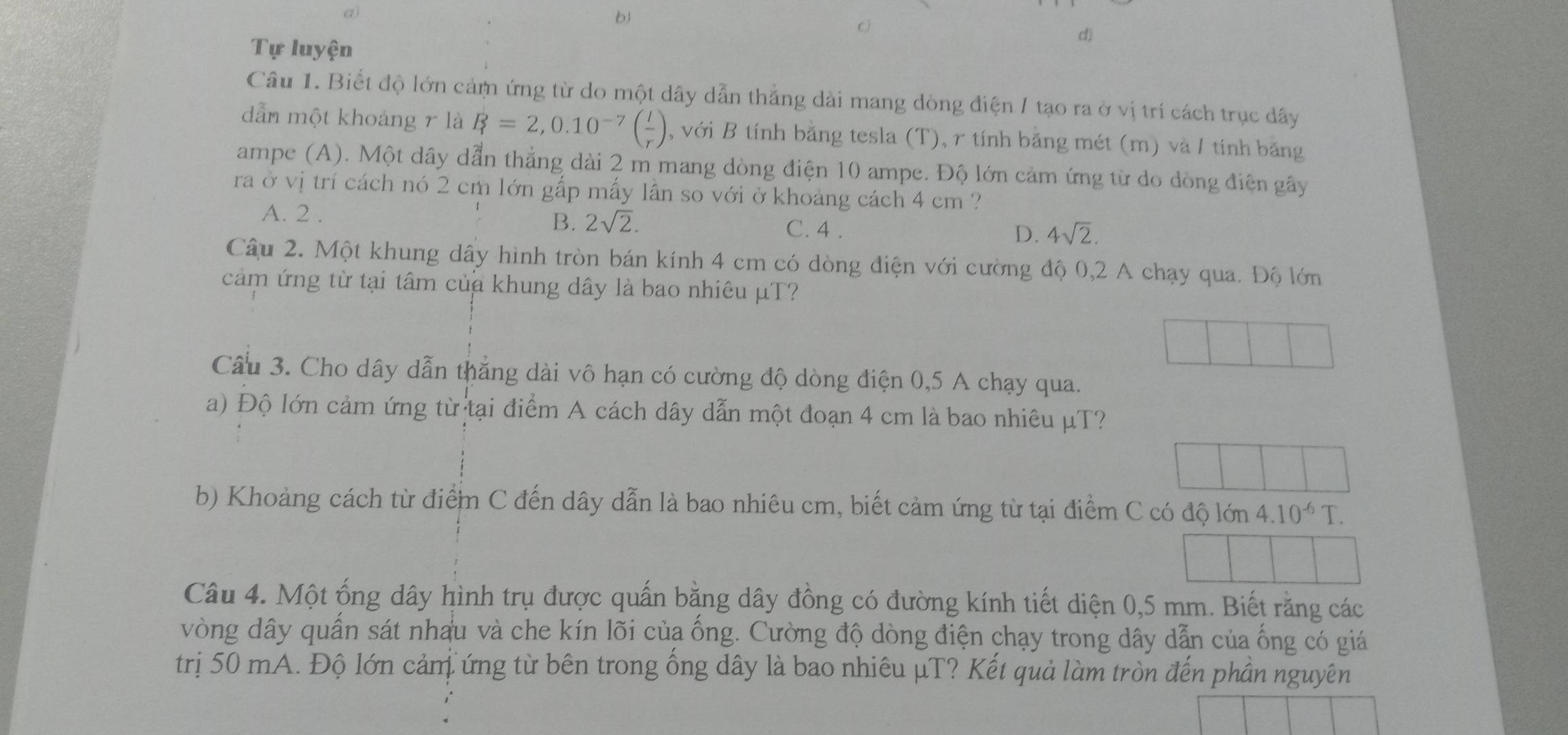 a)
b1
C
Tự luyện
d)
Câu 1. Biết độ lớn cảm ứng từ do một dây dẫn thắng dài mang dòng điện / tạo ra ở vị trí cách trục dây
dẫn một khoảng r là B=2,0.10^(-7)( I/r ) , với B tính bằng tesla (T), r tính bằng mét (m) và / tính băng
ampe (A). Một dây dẫn thắng dài 2 m mang dòng điện 10 ampe. Độ lớn cảm ứng từ do dòng điện gây
ra ở vị trí cách nó 2 cm lớn gấp mấy lần so với ở khoảng cách 4 cm ?
A. 2. C. 4.
B. 2sqrt(2). D. 4sqrt(2). 
Câu 2. Một khung dây hình tròn bán kính 4 cm có dòng điện với cường độ 0,2 A chạy qua. Độ lớn
cảm ứng từ tại tâm của khung dây là bao nhiêu μT?
Cầu 3. Cho dây dẫn thẳng dài vô hạn có cường độ dòng điện 0,5 A chạy qua.
a) Độ lớn cảm ứng từ tại điểm A cách dây dẫn một đoạn 4 cm là bao nhiêu μT?
b) Khoảng cách từ điểm C đến dây dẫn là bao nhiêu cm, biết cảm ứng từ tại điểm C có độ lớn 4.10^(-6)T. 
Câu 4. Một ống dây hình trụ được quấn bằng dây đồng có đường kính tiết diện 0,5 mm. Biết răng các
vòng dây quấn sát nhau và che kín lõi của ống. Cường độ dòng điện chạy trong dây dẫn của ống có giá
trị 50 mA. Độ lớn cảnị ứng từ bên trong ống dây là bao nhiêu μT? Kết quả làm tròn đến phần nguyên