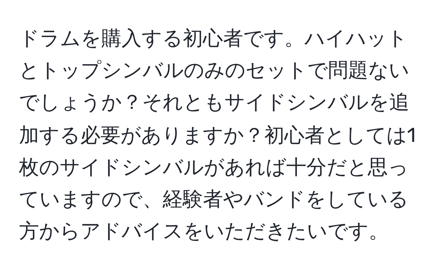 ドラムを購入する初心者です。ハイハットとトップシンバルのみのセットで問題ないでしょうか？それともサイドシンバルを追加する必要がありますか？初心者としては1枚のサイドシンバルがあれば十分だと思っていますので、経験者やバンドをしている方からアドバイスをいただきたいです。