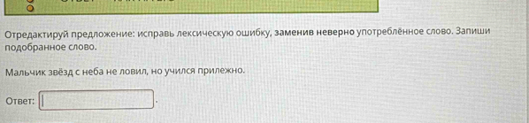 Отредактируй πредложение: ислравь лексическую ошибку, заменив неверно улотребленное слово. Залиши 
подобранное слово. 
Мальчик звезд снеба не ловил, но учился прилежно. 
Oтbet: □ .