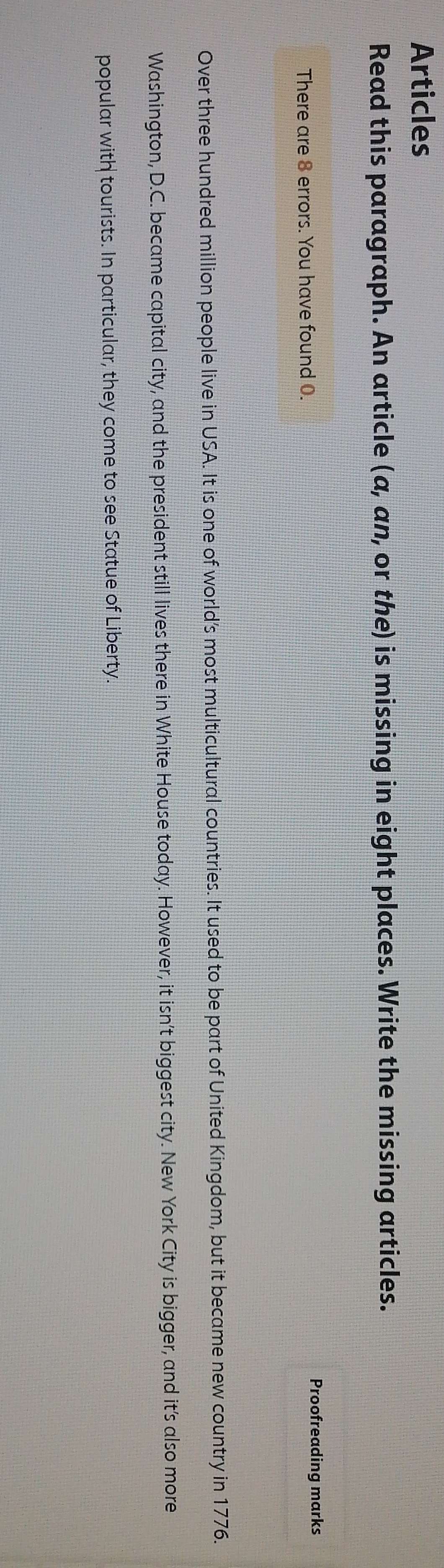 Articles 
Read this paragraph. An article (a,an , or the) is missing in eight places. Write the missing articles. 
There are 8 errors. You have found 0. Proofreading marks 
Over three hundred million people live in USA. It is one of world’s most multicultural countries. It used to be part of United Kingdom, but it became new country in 1776. 
Washington, D.C. became capital city, and the president still lives there in White House today. However, it isn't biggest city. New York City is bigger, and it's also more 
popular with tourists. In particular, they come to see Statue of Liberty.
