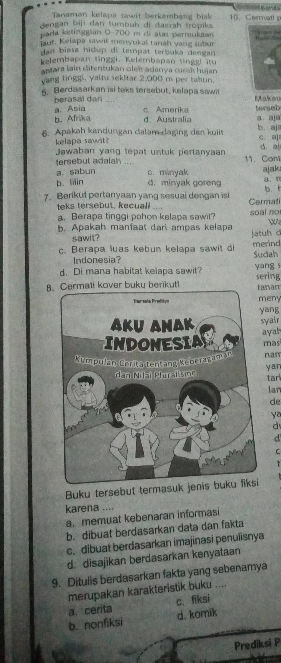 chás
Tanaman kelapa sawit berkembang biak 10. Cermati p
dengan biji dan tumbuh di daerah trópika
pada ketínggián 0-700 m di atas permukaan
(4016) (E0
aut. Kelapa sawit menyukai tanah yang subur
dan biasa hidup di tempat terbuka dengan
kelembapan tinggi. Kelembapan tinggi itu
antara lain ditentukan oleh adanya curah hujan
vang tinggi, yaitu sekitar 2.000 m per tahun.
5. Berdasarkan isi teks tersebut, kelapa sawit
berasal dari .. Maksu
a. Asia c. Amerika terseb
b. Afrika d. Australia a. aja
6. Apakah kandungan dalam daging dan kulit b. aja
kelapa sawit?
c. aj
Jawaban yang tepat untuk pertanyaan
d. aj
tersebut adalah ....
11. Cont
a. sabun c. minyak ajak
b. lilin d. minyak goreng
a. n
b. r
7. Berikut pertanyaan yang sesuai dengan isi Cermati
teks tersebut, kecuali
soal no
a. Berapa tinggi pohon kelapa sawit?
W
b. Apakah manfaat dari ampas kelapa
sawit? jatuh d
c. Berapa luas kebun kelapa sawit di merind
Sudah
Indonesia?
d. Di mana habitat kelapa sawit? yang s
sering
8kover buku berikut!nam
eny
ang
yair
yah
mas
nam
yan
tari
lan
de
ya
d
d
C
r
Buku tersebut termasuk jenis buku fiksi
karena ....
a. memuat kebenaran informasi
b. dibuat berdasarkan data dan fakta
c. dibuat berdasarkan imajinasi penulisnya
d. disajikan berdasarkan kenyataan
9. Ditulis berdasarkan fakta yang sebenarnya
merupakan karakteristik buku ....
a. cerita c. fiksi
b. nonfiksi d. komik
Prediksi P