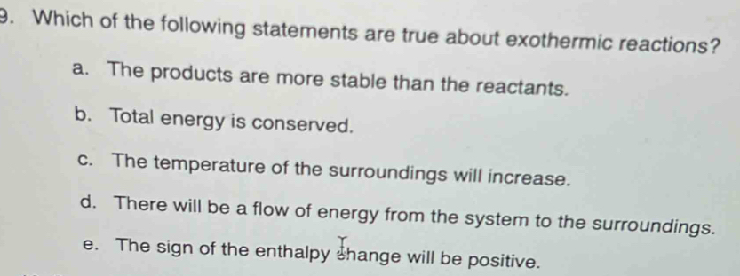 Which of the following statements are true about exothermic reactions?
a. The products are more stable than the reactants.
b. Total energy is conserved.
c. The temperature of the surroundings will increase.
d. There will be a flow of energy from the system to the surroundings.
e. The sign of the enthalpy shange will be positive.