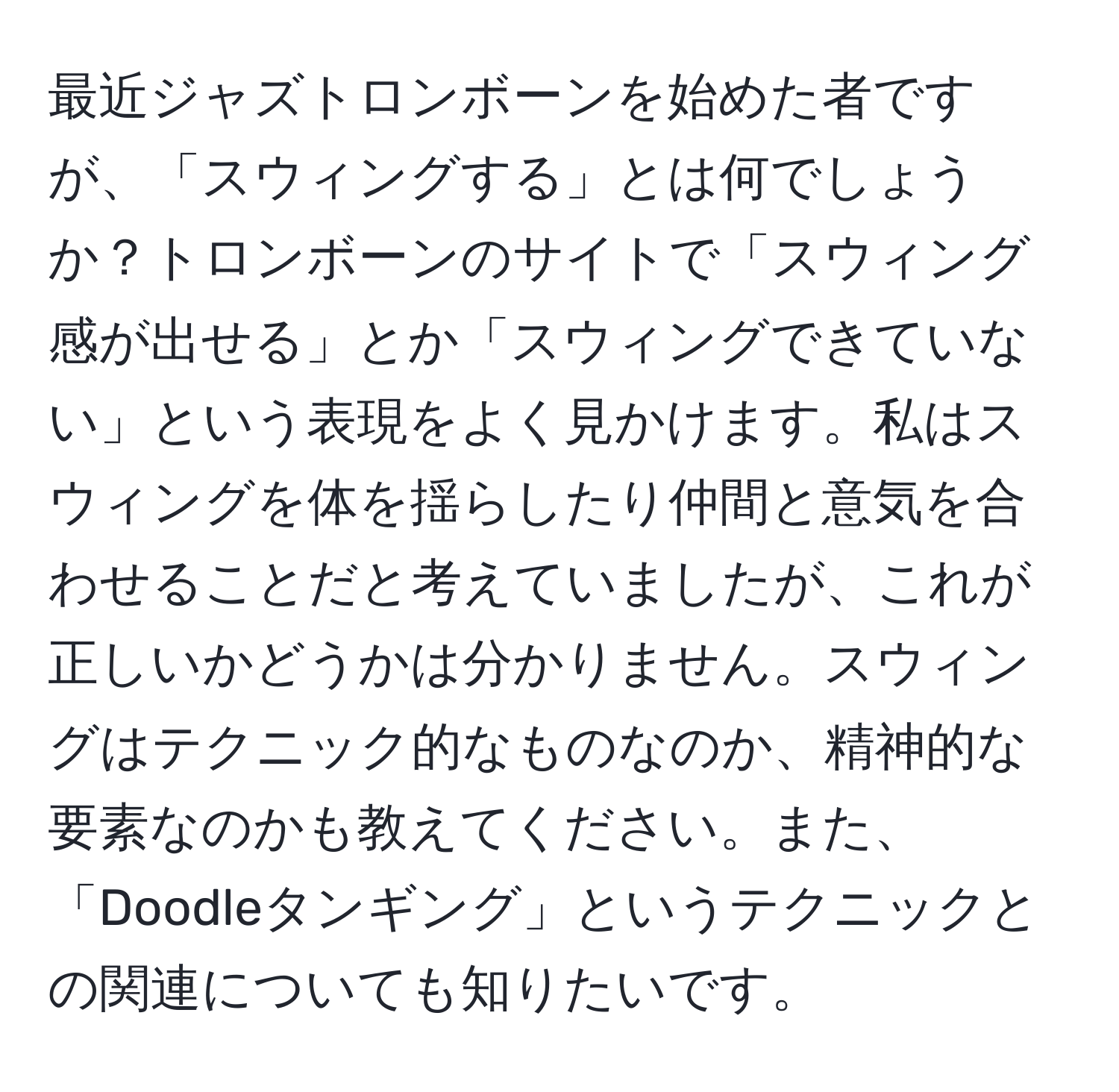 最近ジャズトロンボーンを始めた者ですが、「スウィングする」とは何でしょうか？トロンボーンのサイトで「スウィング感が出せる」とか「スウィングできていない」という表現をよく見かけます。私はスウィングを体を揺らしたり仲間と意気を合わせることだと考えていましたが、これが正しいかどうかは分かりません。スウィングはテクニック的なものなのか、精神的な要素なのかも教えてください。また、「Doodleタンギング」というテクニックとの関連についても知りたいです。