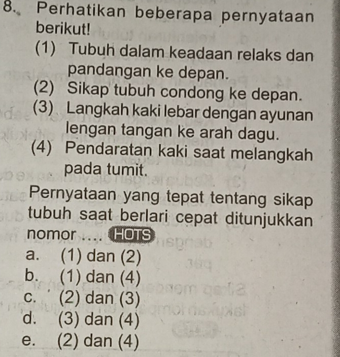 Perhatikan beberapa pernyataan
berikut!
(1) Tubuh dalam keadaan relaks dan
pandangan ke depan.
(2) Sikap tubuh condong ke depan.
(3) Langkah kaki lebar dengan ayunan
lengan tangan ke arah dagu.
(4) Pendaratan kaki saat melangkah
pada tumit.
Pernyataan yang tepat tentang sikap
tubuh saat berlari cepat ditunjukkan
nomor .... HOTS
a. (1) dan (2)
b. (1) dan (4)
c. (2) dan (3)
d. (3) dan (4)
e. (2) dan (4)