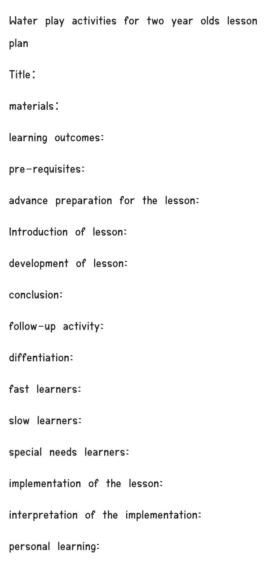 Water play activities for two year olds lesson 
plan 
Title : 
materials: 
learning outcomes: 
pre-requisites: 
advance preparation for the lesson: 
Introduction of lesson: 
development of lesson: 
conclusion: 
follow-up activity: 
diffentiation: 
fast learners: 
slow learners: 
special needs learners: 
implementation of the lesson: 
interpretation of the implementation: 
personal learning: